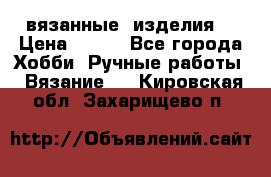 вязанные  изделия  › Цена ­ 100 - Все города Хобби. Ручные работы » Вязание   . Кировская обл.,Захарищево п.